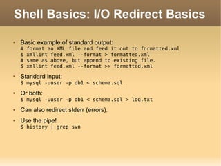 Shell Basics: I/O Redirect Basics Basic example of standard output: # format an XML file and feed it out to formatted.xml $ xmllint feed.xml --format > formatted.xml # same as above, but append to existing file. $ xmllint feed.xml --format >> formatted.xml Standard input: $ mysql -uuser -p db1 < schema.sql Or both: $ mysql -uuser -p db1 < schema.sql > log.txt Can also redirect stderr (errors). Use the pipe! $ history | grep svn 