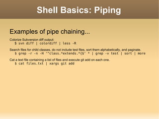 Shell Basics: Piping Examples of pipe chaining... Colorize Subversion diff output: $  svn diff | colordiff | less -R Search files for child classes, do not include test files, sort them alphabetically, and paginate. $ grep -r -n -H '^class.*extends.*{$' * | grep -v test | sort | more Cat a text file containing a list of files and execute git add on each one. $ cat files.txt | xargs git add 
