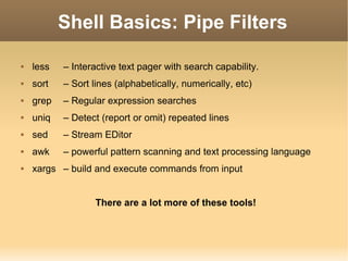 Shell Basics: Pipe Filters less  – Interactive text pager with search capability. sort  – Sort lines (alphabetically, numerically, etc) grep  – Regular expression searches uniq  – Detect (report or omit) repeated lines sed  – Stream EDitor awk  – powerful pattern scanning and text processing language xargs  – build and execute commands from input There are a lot more of these tools! 
