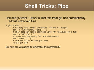 Shell Tricks: Pipe Use sed (Stream EDitor) to filter text from git, and automatically add all untracked files. $ git status | \ # display text from ”Untracked” to end of output sed -n '/Untracked/,/$d/p' | \ # only display lines starting with ”#” followed by a tab sed -n '/#\t/p' | \   # Strip out beginning ”#” and whitespace sed 's/#\s*//' | \ # Add the files to the git repo xargs git add But how are you going to remember this command? 