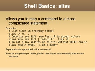 Shell Basics: alias Allows you to map a command to a more complicated statement. Examples: # List files in friendly format alias l='ls -l' # Colorize svn diff, use less -R to accept colors alias sdv='svn diff | colordiff | less -R' # Do not allow updates or deletes without WHERE clause. alias mysql='mysql --i-am-a-dummy' Arguments are appended to the command. Save to /etc/profile (or .bash_profile, .bashrc) to automatically load in new sessions. 