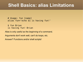 Shell Basics: alias Limitations # Usage: fun [name] alias fun='echo $1 is having fun!' $ fun Brian is having fun! Brian Alias is only useful as the  beginning  of a command. Arguments  don't work well, can't do loops, etc. Answer? Functions and/or shell scripts! 
