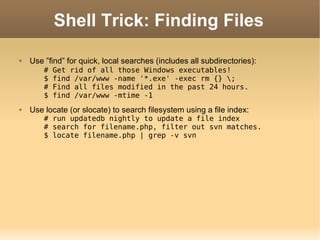 Shell Trick: Finding Files Use ”find” for quick, local searches (includes all subdirectories): # Get rid of all those Windows executables! $ find /var/www -name '*.exe' -exec rm {} \; # Find all files modified in the past 24 hours. $ find /var/www -mtime -1 Use locate (or slocate) to search filesystem using a file index: # run updatedb nightly to update a file index # search for filename.php, filter out svn matches. $ locate filename.php | grep -v svn 