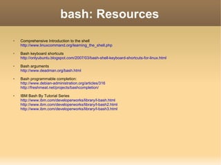 bash: Resources Comprehensive Introduction to the shell http://www.linuxcommand.org/learning_the_shell.php Bash keyboard shortcuts http://onlyubuntu.blogspot.com/2007/03/bash-shell-keyboard-shortcuts-for-linux.html Bash arguments http://www.deadman.org/bash.html Bash programmable completion: http://www.debian-administration.org/articles/316 http://freshmeat.net/projects/bashcompletion/ IBM Bash By Tutorial Series http://www.ibm.com/developerworks/library/l-bash.html http://www.ibm.com/developerworks/library/l-bash2.html http://www.ibm.com/developerworks/library/l-bash3.html 