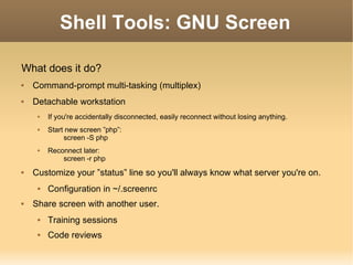 Shell Tools: GNU Screen What does it do? Command-prompt multi-tasking (multiplex) Detachable workstation If you're accidentally disconnected, easily reconnect without losing anything. Start new screen ”php”: screen -S php Reconnect later: screen -r php Customize your ”status” line so you'll always know what server you're on. Configuration in ~/.screenrc Share screen with another user. Training sessions Code reviews 