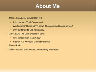 About Me 1998 – Introduced to MS-DOS 5.0 Avid reader of ”help” command. Windows 95 ”Required”!?! Why? The command line is perfect! Only switched to GUI reluctantly. 2001-2004: The Dark Depths of Java First introduction to vi in 2001 Redhat 7.2, Knoppix, DamnSmallLinux 2004 – PHP 2006 – Ubuntu 6.06 Arrives, immediately embraced. 