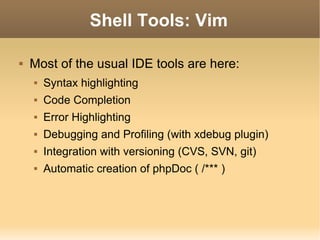 Shell Tools: Vim Most of the usual IDE tools are here: Syntax highlighting Code Completion Error Highlighting Debugging and Profiling (with xdebug plugin) Integration with versioning (CVS, SVN, git) Automatic creation of phpDoc ( /*** ) 