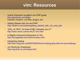 vim: Resources Andrei Zmievski's excellent vim+PHP guide: http://gravitonic.com/talks/ Include's Andrei's .vim files, plugins, etc. Getting Started with vim and PHP: http://realm3.com/articles/getting_started_with_vim_and_php ” Why, oh WHY, do those #?@! nutheads use vi?” http://www.viemu.com/a-why-vi-vim.html A Slightly Advanced Introduction to Vim http://linuxgazette.net/152/srinivasan.html Integrating xdebug http://tech.blog.box.net/2007/06/20/how-to-debug-php-with-vim-and-xdebug-on-linux/ vim Shortcuts Cheatsheet http://rayninfo.co.uk/vimtips.html 