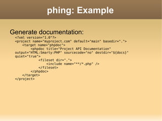 phing: Example Generate documentation: <?xml version="1.0"?> <project name="myproject.com" default="main" basedir="."> <target name="phpdoc">   <phpdoc title="Project API Documentation" output="HTML:Smarty:PHP" sourcecode="no" destdir="${docs}" quiet="true">   <fileset dir=".">   <include name="**/*.php" />   </fileset>   </phpdoc> </target> </project> 