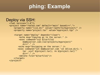 phing: Example Deploy via SSH: <?xml version="1.0"?> <project name="realm3.com" default="main" basedir="."> <property name="live.dir" value="/path/to/myproject/" /> <property name="project.tar" value="myproject.tgz" />   <target name="deploy" depends="clean">   <echo msg="Copying gz to the server." />   <exec command="scp ${tarfile} me@myserver.com:/var/projects/myproject/"  dir="." /> <echo msg="Unzipping on the server." />   <exec command="ssh me@myserver.com 'cd {$live.dir}; \ tar -xzvf ${project.tar}; rm ${project.tar}'"  dir="." />   <delete file="${tarfile}"/> </target> </project>   