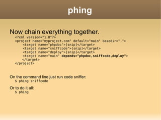 phing Now chain everything together. <?xml version="1.0"?> <project name="myproject.com" default="main" basedir=".">   <target name="phpdoc">[snip]</target>   <target name="sniffcode">[snip]</target>   <target name="deploy">[snip]</target>   <target name="main"  depends="phpdoc,sniffcode,deploy" > </target> </project> On the command line just run code sniffer: $ phing sniffcode Or to do it all: $ phing 