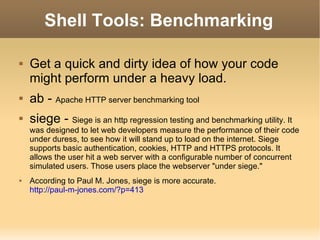Shell Tools: Benchmarking Get a quick and dirty idea of how your code might perform under a heavy load. ab -  Apache HTTP server benchmarking tool siege -  Siege is an http regression testing and benchmarking utility. It was designed to let web developers measure the performance of their code under duress, to see how it will stand up to load on the internet. Siege supports basic authentication, cookies, HTTP and HTTPS protocols. It allows the user hit a web server with a configurable number of concurrent simulated users. Those users place the webserver "under siege."  According to Paul M. Jones, siege is more accurate. http://paul-m-jones.com/?p=413 