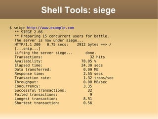 Shell Tools: siege $ seige  http://www.example.com ** SIEGE 2.66 ** Preparing 15 concurrent users for battle. The server is now under siege... HTTP/1.1 200  0.75 secs:  2912 bytes ==> / [...snip...] Lifting the server siege...  done. Transactions:  32 hits Availability:  78.05 % Elapsed time:  24.30 secs Data transferred:  0.09 MB Response time:  2.55 secs Transaction rate:  1.32 trans/sec Throughput:  0.00 MB/sec Concurrency:  3.35 Successful transactions:  32 Failed transactions:  9 Longest transaction:  8.51 Shortest transaction:  0.56 