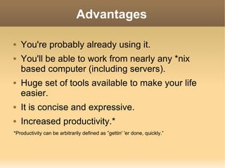 Advantages You're probably already using it. You'll be able to work from nearly any *nix based computer (including servers). Huge set of tools available to make your life easier. It is concise and expressive. Increased productivity.* *Productivity can be arbitrarily defined as ”gettin' 'er done, quickly.” 
