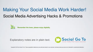 Making Your Social Media Work Harder!
Social Media Advertising Hacks & Promotions
Remember the trees, please enjoy digitally.
Explanatory notes are in plain text.
Copyright © 2019 by Social To Go. These copyrighted materials are are authorized solely for your personal, individual private use and are not intended for unauthorized distribution.
 