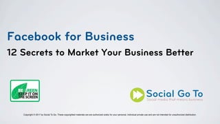 Facebook for Business
12 Secrets to Market Your Business Better
Copyright © 2017 by Social To Go. These copyrighted materials are are authorized solely for your personal, individual private use and are not intended for unauthorized distribution.
 
