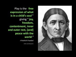 Play is the “free expression of what is in a child’s soul,” giving “ joy, freedom, contentment, inner and outer rest, [and] peace with the world.” Friedrich FroebelFather of kindergarten