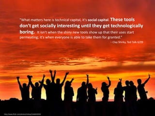 "What matters here is technical capital, it's social capital. These tools don't get socially interesting until they get technologically boring.  It isn't when the shiny new tools show up that their uses start permeating; it's when everyone is able to take them for granted.“- Clay Shirky, Ted Talk 6/09http://www.flickr.com/photos/milivoj/2166043959/