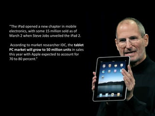 “The iPad opened a new chapter in mobile electronics, with some 15 million sold as of March 2 when Steve Jobs unveiled the iPad 2.According to market researcher IDC, the tablet PC market will grow to 50 million units in sales this year with Apple expected to account for 70 to 80 percent.” 