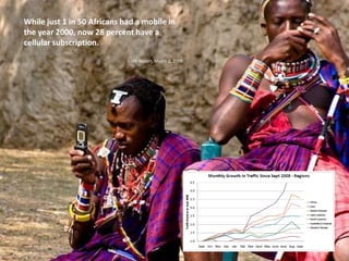 While just 1 in 50 Africans had a mobile in the year 2000, now 28 percent have a cellular subscription.– UN Report, March 2, 2009
