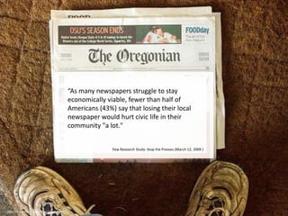 “As many newspapers struggle to stay economically viable, fewer than half of Americans (43%) say that losing their local newspaper would hurt civic life in their community "a lot." Pew Research Study: Stop the Presses (March 12, 2009 )http://www.flickr.com/photos/gog/21039882/