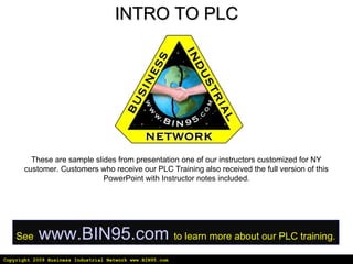 Copyright 2009 Business Industrial Network www.BIN95.com INTRO TO PLC These are sample slides from presentation one of our instructors customized for NY customer. Customers who receive our PLC Training also received the full version of this PowerPoint with Instructor notes included. See   www.BIN95.com   to learn more about our PLC training. 