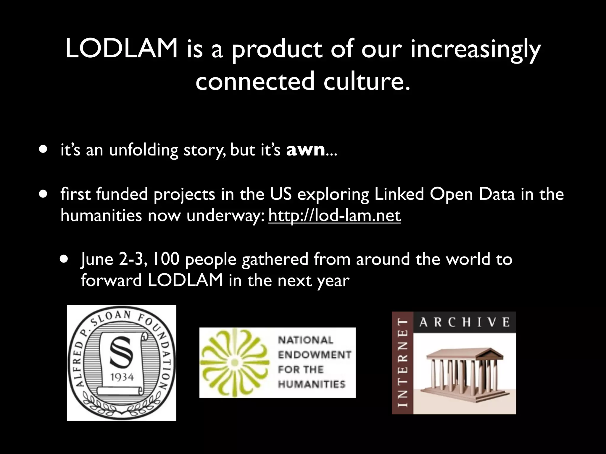 LODLAM is a product of our increasingly
            connected culture.

•   it’s an unfolding story, but it’s awn...

•   ﬁrst funded projects in the US exploring Linked Open Data in the
    humanities now underway: http://lod-lam.net

    •   June 2-3, 100 people gathered from around the world to
        forward LODLAM in the next year
 
