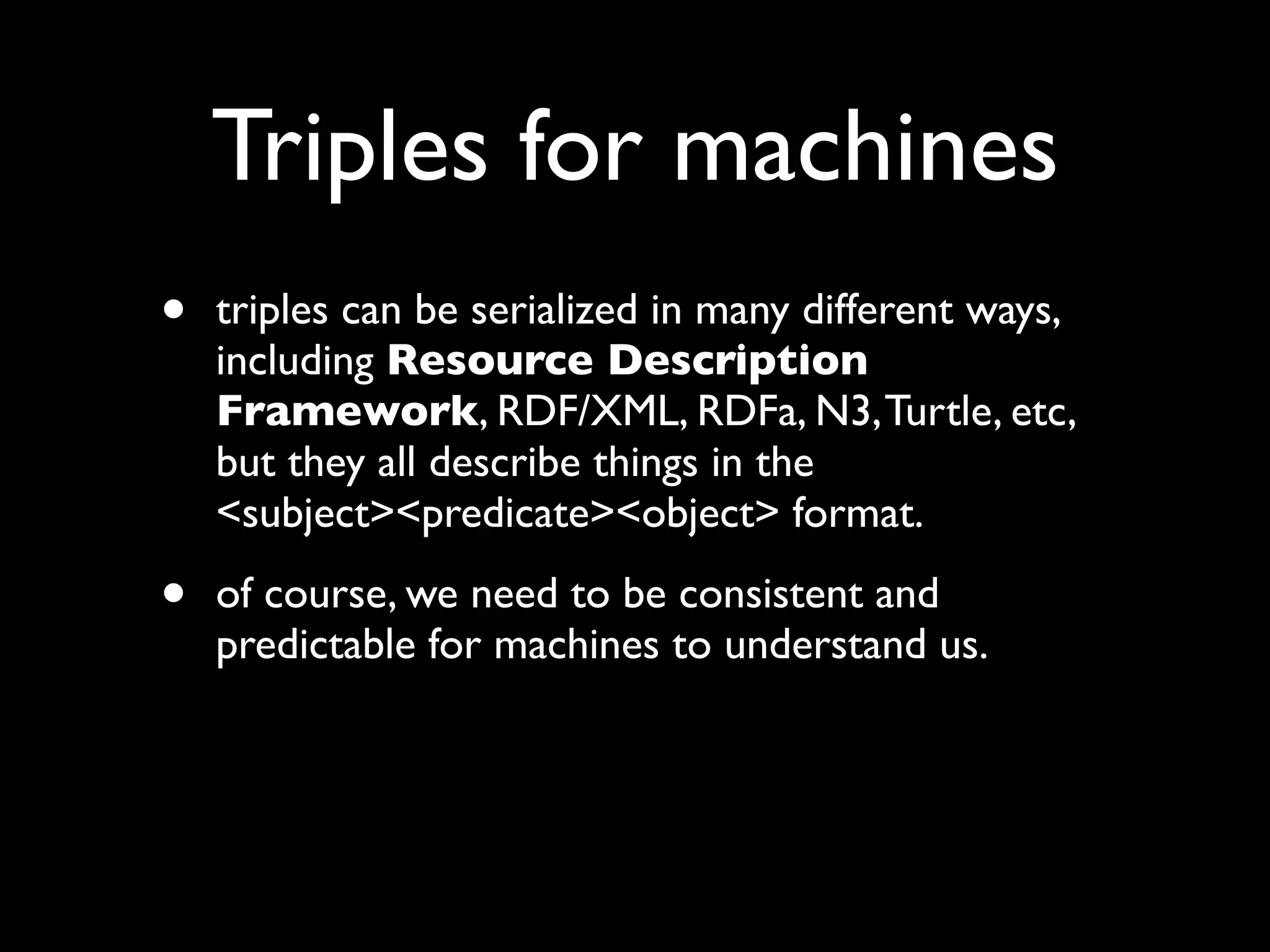 Triples for machines
•   triples can be serialized in many different ways,
    including Resource Description
    Framework, RDF/XML, RDFa, N3, Turtle, etc,
    but they all describe things in the
    <subject><predicate><object> format.

•   of course, we need to be consistent and
    predictable for machines to understand us.
 