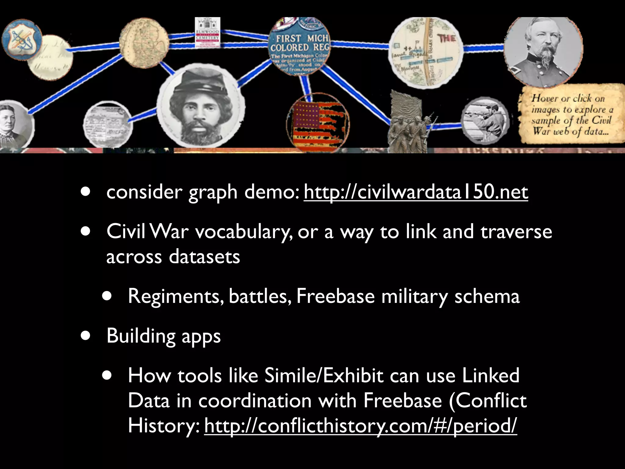 •   consider graph demo: http://civilwardata150.net

•   Civil War vocabulary, or a way to link and traverse
    across datasets

    •   Regiments, battles, Freebase military schema

•   Building apps

    •   How tools like Simile/Exhibit can use Linked
        Data in coordination with Freebase (Conﬂict
        History: http://conﬂicthistory.com/#/period/
 