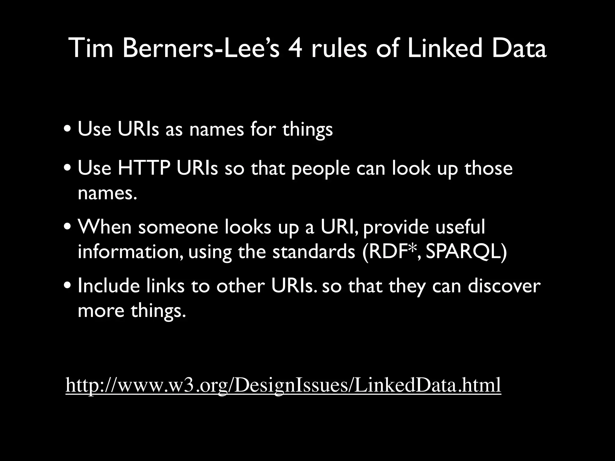 Tim Berners-Lee’s 4 rules of Linked Data

• Use URIs as names for things
• Use HTTP URIs so that people can look up those
 names.
• When someone looks up a URI, provide useful
 information, using the standards (RDF*, SPARQL)
• Include links to other URIs. so that they can discover
 more things.


http://www.w3.org/DesignIssues/LinkedData.html
 