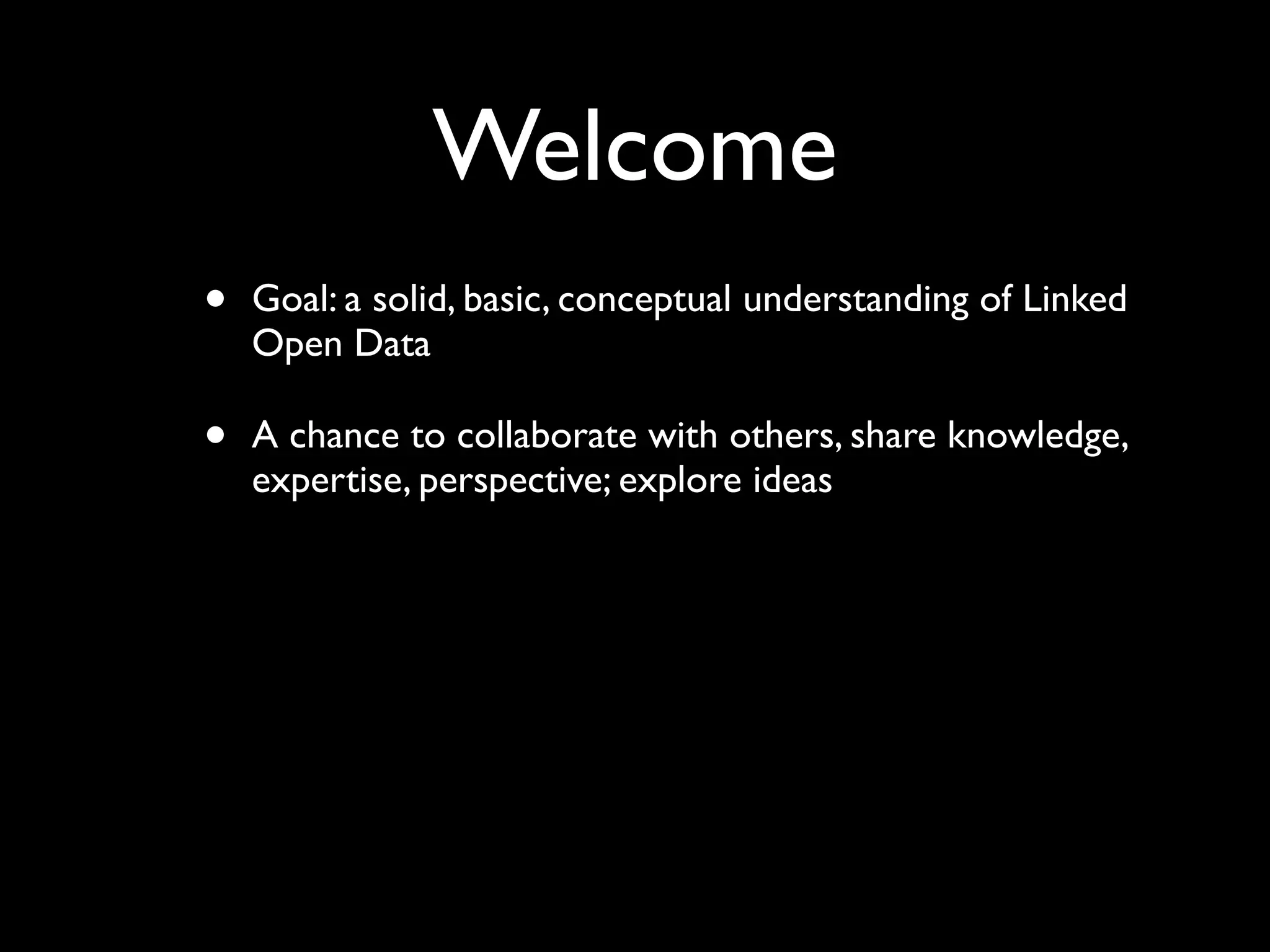 Welcome
•   Goal: a solid, basic, conceptual understanding of Linked
    Open Data

•   A chance to collaborate with others, share knowledge,
    expertise, perspective; explore ideas
 
