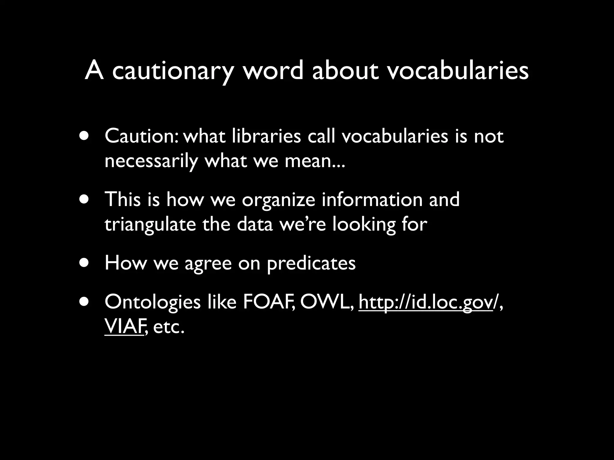 A cautionary word about vocabularies

•   Caution: what libraries call vocabularies is not
    necessarily what we mean...

•   This is how we organize information and
    triangulate the data we’re looking for

•   How we agree on predicates

•   Ontologies like FOAF, OWL, http://id.loc.gov/,
    VIAF, etc.
 