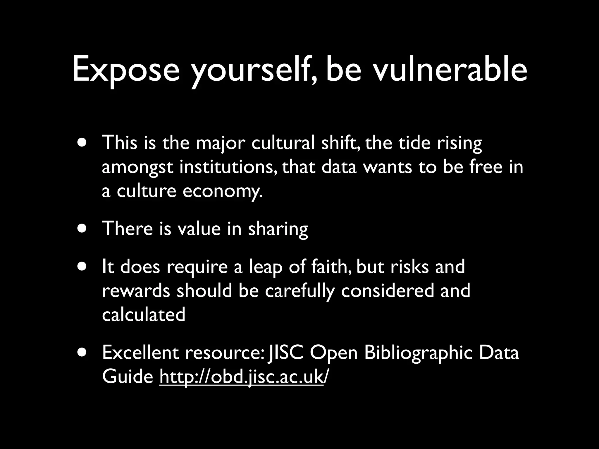 Expose yourself, be vulnerable
•   This is the major cultural shift, the tide rising
    amongst institutions, that data wants to be free in
    a culture economy.

•   There is value in sharing

•   It does require a leap of faith, but risks and
    rewards should be carefully considered and
    calculated

•   Excellent resource: JISC Open Bibliographic Data
    Guide http://obd.jisc.ac.uk/
 