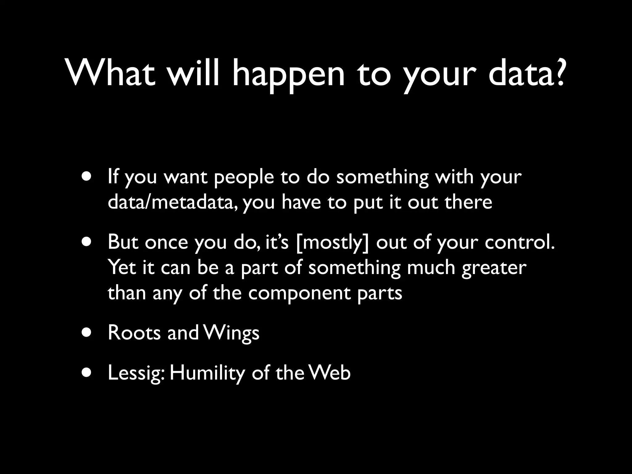What will happen to your data?

•   If you want people to do something with your
    data/metadata, you have to put it out there

•   But once you do, it’s [mostly] out of your control.
    Yet it can be a part of something much greater
    than any of the component parts

•   Roots and Wings

•   Lessig: Humility of the Web
 