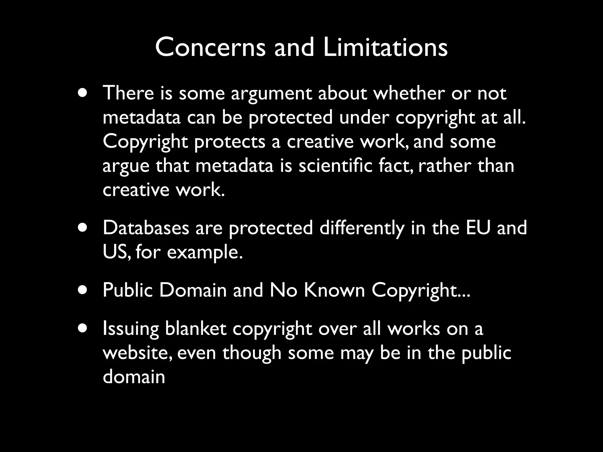 Concerns and Limitations
•   There is some argument about whether or not
    metadata can be protected under copyright at all.
    Copyright protects a creative work, and some
    argue that metadata is scientiﬁc fact, rather than
    creative work.

•   Databases are protected differently in the EU and
    US, for example.

•   Public Domain and No Known Copyright...

•   Issuing blanket copyright over all works on a
    website, even though some may be in the public
    domain
 