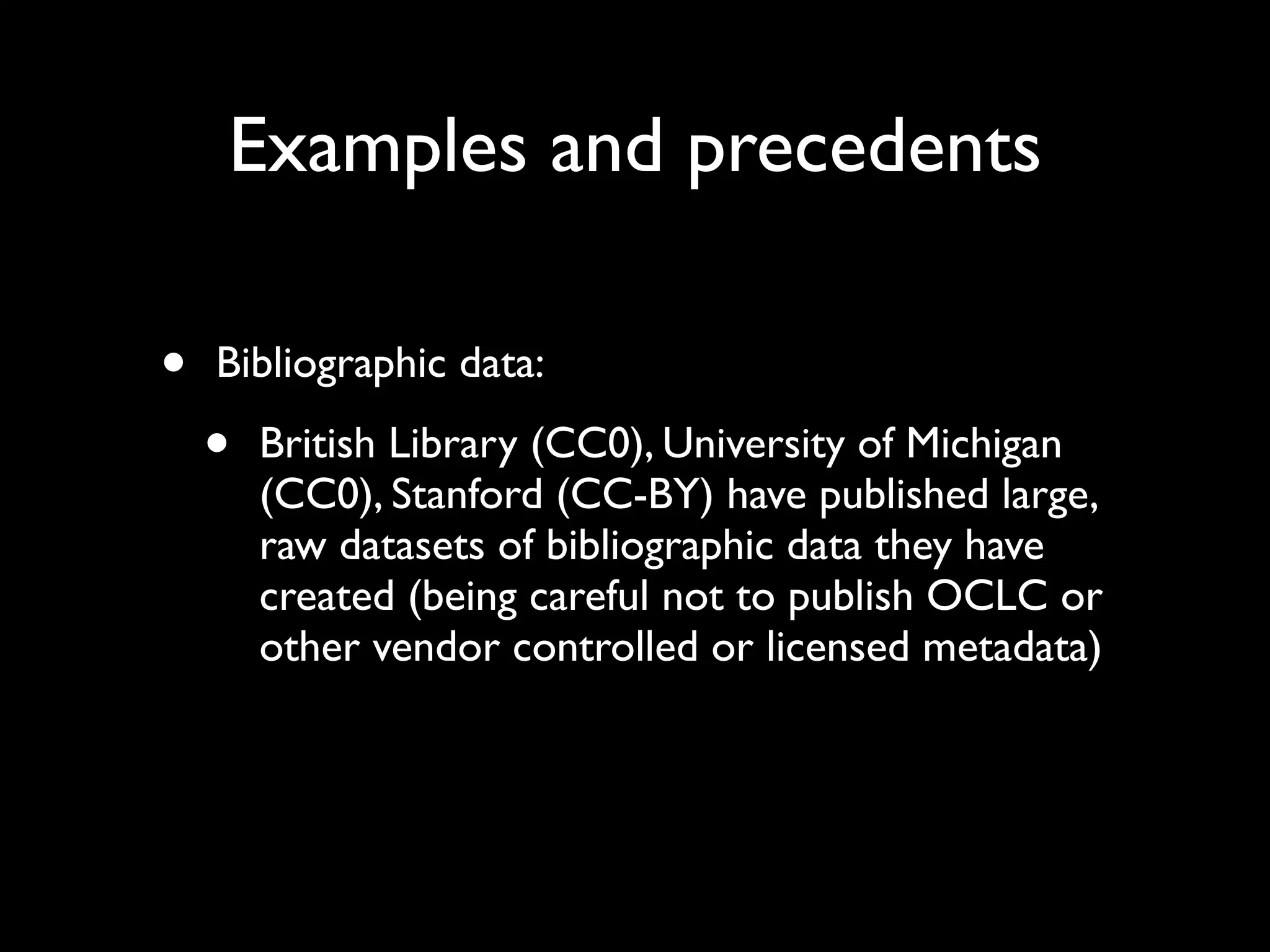 Examples and precedents

•   Bibliographic data:

    •   British Library (CC0), University of Michigan
        (CC0), Stanford (CC-BY) have published large,
        raw datasets of bibliographic data they have
        created (being careful not to publish OCLC or
        other vendor controlled or licensed metadata)
 