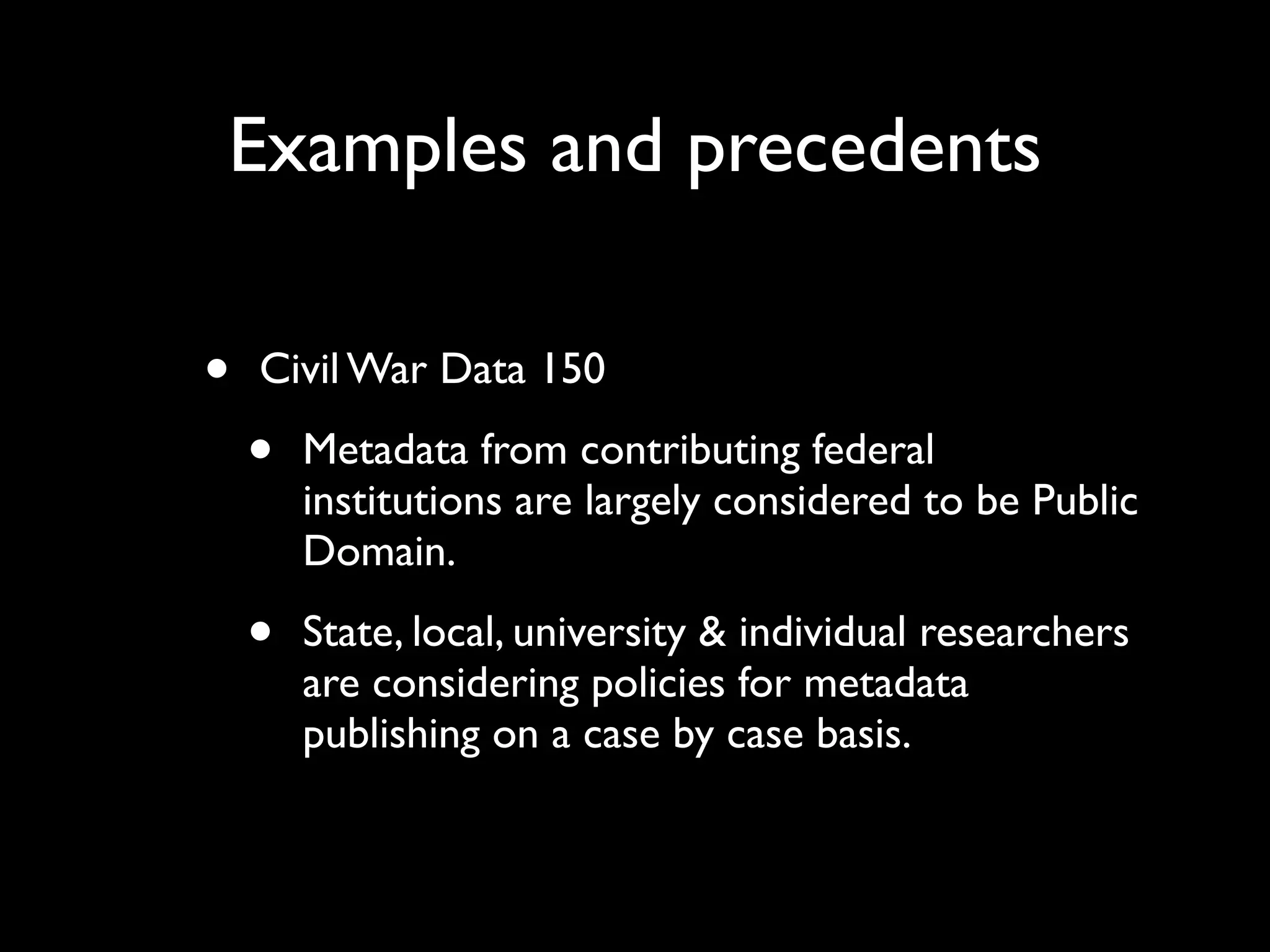 Examples and precedents

•   Civil War Data 150

    •   Metadata from contributing federal
        institutions are largely considered to be Public
        Domain.

    •   State, local, university & individual researchers
        are considering policies for metadata
        publishing on a case by case basis.
 