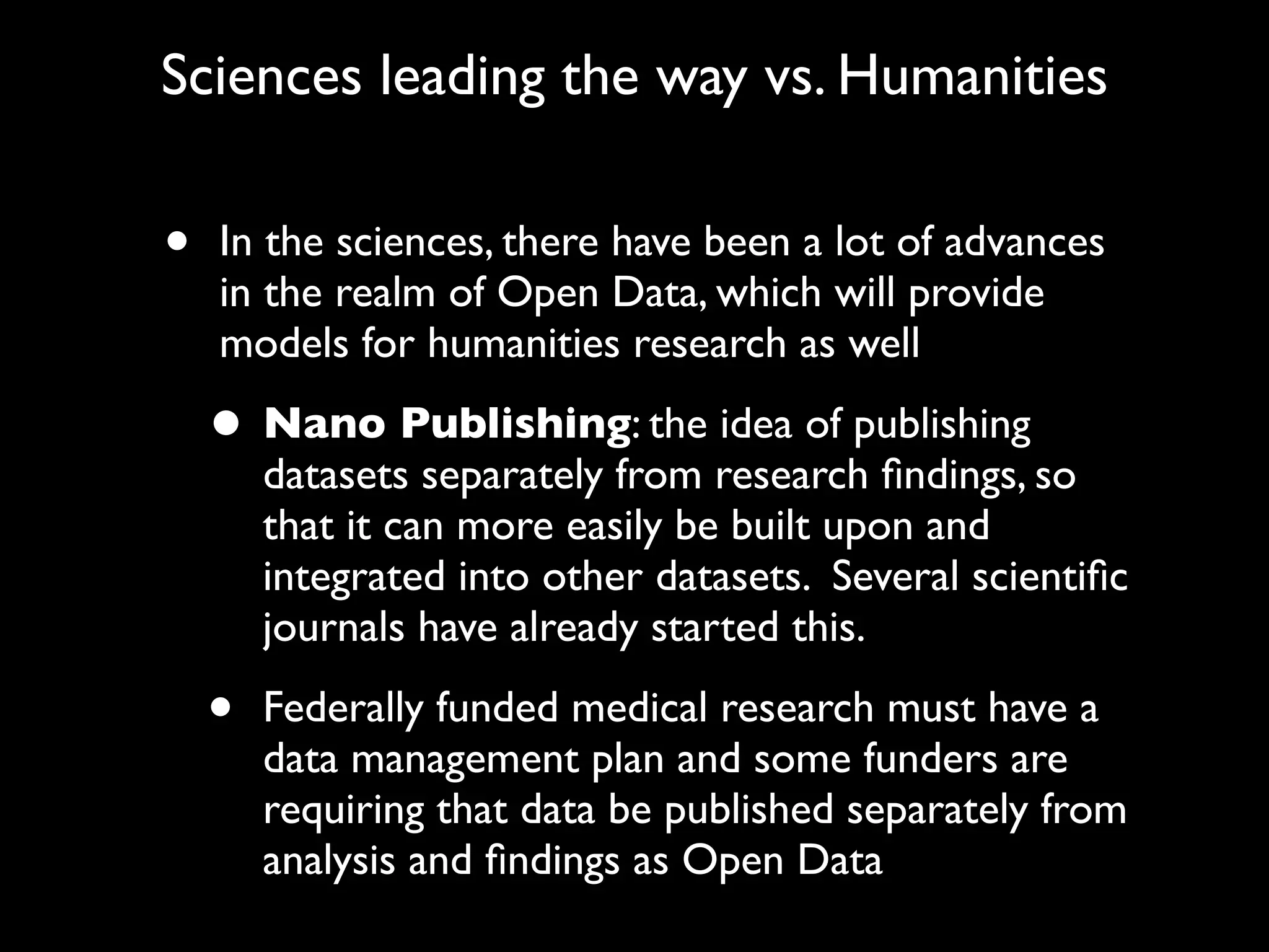 Sciences leading the way vs. Humanities

•   In the sciences, there have been a lot of advances
    in the realm of Open Data, which will provide
    models for humanities research as well

    • Nano Publishing: the idea of publishing
        datasets separately from research ﬁndings, so
        that it can more easily be built upon and
        integrated into other datasets. Several scientiﬁc
        journals have already started this.

    •   Federally funded medical research must have a
        data management plan and some funders are
        requiring that data be published separately from
        analysis and ﬁndings as Open Data
 