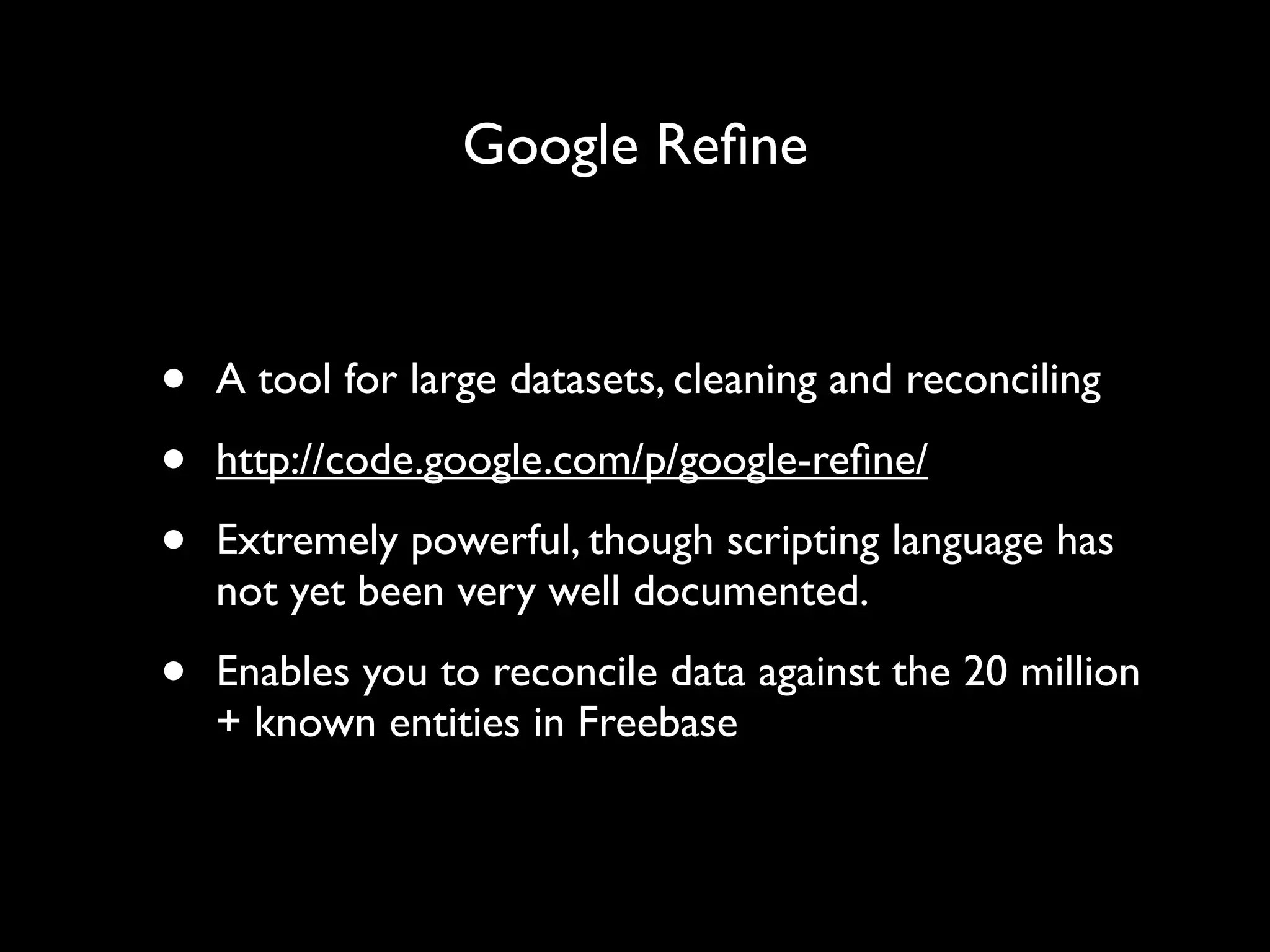 Google Reﬁne



•   A tool for large datasets, cleaning and reconciling

•   http://code.google.com/p/google-reﬁne/

•   Extremely powerful, though scripting language has
    not yet been very well documented.

•   Enables you to reconcile data against the 20 million
    + known entities in Freebase
 