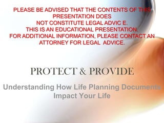 PROTECT & PROVIDE Understanding How Life Planning Documents Impact Your Life PLEASE BE ADVISED THAT THE CONTENTS OF THIS PRESENTATION DOES  NOT CONSTITUTE LEGAL ADVIC E.  THIS IS AN EDUCATIONAL PRESENTATION. FOR ADDITIONAL INFORMATION, PLEASE CONTACT AN ATTORNEY FOR LEGAL  ADVICE. 