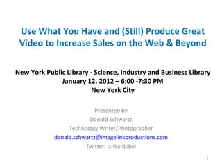 Use What You Have and (Still) Produce Great
 Video to Increase Sales on the Web & Beyond

New York Public Library - Science, Industry and Business Library
              January 12, 2012 – 6:00 -7:30 PM
                         New York City

                           Presented by
                         Donald Schwartz
                 Technology Writer/Photographer
            donald.schwartz@imagelinkproductions.com
                       Twitter: Ishkahbibel
                                                              1
 