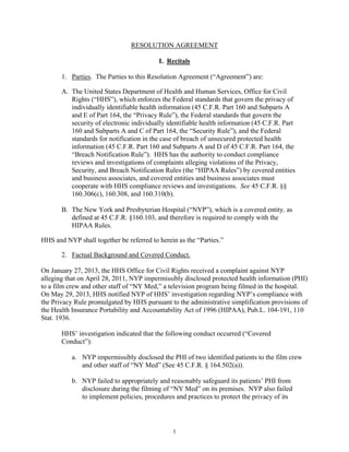 RESOLUTION AGREEMENT
I. Recitals
1. Parties. The Parties to this Resolution Agreement (“Agreement”) are:
A. The United States Department of Health and Human Services, Office for Civil
Rights (“HHS”), which enforces the Federal standards that govern the privacy of
individually identifiable health information (45 C.F.R. Part 160 and Subparts A
and E of Part 164, the “Privacy Rule”), the Federal standards that govern the
security of electronic individually identifiable health information (45 C.F.R. Part
160 and Subparts A and C of Part 164, the “Security Rule”), and the Federal
standards for notification in the case of breach of unsecured protected health
information (45 C.F.R. Part 160 and Subparts A and D of 45 C.F.R. Part 164, the
“Breach Notification Rule”). HHS has the authority to conduct compliance
reviews and investigations of complaints alleging violations of the Privacy,
Security, and Breach Notification Rules (the “HIPAA Rules”) by covered entities
and business associates, and covered entities and business associates must
cooperate with HHS compliance reviews and investigations. See 45 C.F.R. §§
160.306(c), 160.308, and 160.310(b).
B. The New York and Presbyterian Hospital (“NYP”), which is a covered entity, as
defined at 45 C.F.R. §160.103, and therefore is required to comply with the
HIPAA Rules.
HHS and NYP shall together be referred to herein as the “Parties.”
2. Factual Background and Covered Conduct.
On January 27, 2013, the HHS Office for Civil Rights received a complaint against NYP
alleging that on April 28, 2011, NYP impermissibly disclosed protected health information (PHI)
to a film crew and other staff of “NY Med,” a television program being filmed in the hospital.
On May 29, 2013, HHS notified NYP of HHS’ investigation regarding NYP’s compliance with
the Privacy Rule promulgated by HHS pursuant to the administrative simplification provisions of
the Health Insurance Portability and Accountability Act of 1996 (HIPAA), Pub.L. 104-191, 110
Stat. 1936.
HHS’ investigation indicated that the following conduct occurred (“Covered
Conduct”):
a. NYP impermissibly disclosed the PHI of two identified patients to the film crew
and other staff of “NY Med” (See 45 C.F.R. § 164.502(a)).
b. NYP failed to appropriately and reasonably safeguard its patients’ PHI from
disclosure during the filming of “NY Med” on its premises. NYP also failed
to implement policies, procedures and practices to protect the privacy of its
1
 