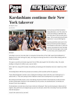 Kardashians continue their New
York takeover
By Page Six Team
June 29, 2014
Are Kourtney and Khloé Kardashian
taking Manhattan, too? The reality TV
sisters are looking to make New York
the home base of their business with a
huge, “full-concept Kardashian lifestyle
experience,” a source tells Page Six.
Kourtney and Khloé, who much to the
dismay of locals have been staying in
the Hamptons to film their E! show this
summer, descended on Soho Thursday
with their full entourage in tow to look
at a five-story corner property at 63
Spring St.
According to a source, the sisters plan on turning the first two floors of the 5,500- square-foot building into a
flagship store for their clothing line, Dash, and using the remaining three floors to house offices dealing with the
family’s businesses.
The space is owned by real estate mogul Jack Terzi of JTRE, who bought it for $15 million in May. The whole
building is renting for $2 million a year, says an insider.
We’re told Terzi, along with his broker, Ricky Braha, personally gave the Kardashian team an in-depth tour of the
space.
The building features 80-foot-long wraparound windows, which would be perfect for paparazzi.
“Some 300 photographers and fans were crowding the building en masse while they were checking it out,” a
witness tells us. “They were pulling out their cellphone cameras and crowding them to try and get a shot.”
But renting to the family can be a curse. Irma Herzog, the owner of Driver’s Seat restaurant on Jobs Lane who
rented a Southampton storefront to the Kardashians for the summer, has reportedly been “tormented and
harassed” by her tony neighbors.
The Kardashians currently have a Dash store in Soho at 119 Spring St. There are also boutiques in Miami and Los
Angeles, along with the much-maligned pop-up space on Jobs Lane, where they’re shooting “Kourtney and Khloé
Take the Hamptons.”
A rep for the sisters had no comment.
 