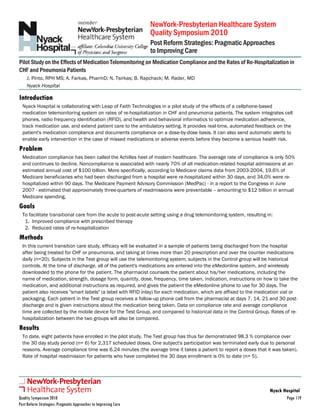 NewYork-Presbyterian Healthcare System
Post Reform Strategies: Pragmatic Approaches
Quality Symposium 2010
to Improving Care
Pilot Study on the Effects of Medication Telemonitoring on Medication Compliance and the Rates of Re-Hospitalization in
CHF and Pneumonia Patients
J. Pinto, RPH MS; A. Farkas, PharmD; N. Tsirkas; B. Rapchack; M. Rader, MD
Nyack Hospital
Nyack Hospital is collaborating with Leap of Faith Technologies in a pilot study of the effects of a cellphone-based
medication telemonitoring system on rates of re-hospitalization in CHF and pneumonia patients. The system integrates cell
phones, radio frequency identification (RFID), and health and behavioral informatics to optimize medication adherence,
track medication use, and extend patient care to the ambulatory setting. It provides real-time, automated feedback on the
patient's medication compliance and documents compliance on a dose-by-dose basis. It can also send automatic alerts to
enable early intervention in the case of missed medications or adverse events before they become a serious health risk.
Problem
Medication compliance has been called the Achilles heel of modern healthcare. The average rate of compliance is only 50%
and continues to decline. Noncompliance is associated with nearly 70% of all medication-related hospital admissions at an
estimated annual cost of $100 billion. More specifically, according to Medicare claims data from 2003-2004, 19.6% of
Medicare beneficiaries who had been discharged from a hospital were re-hospitalized within 30 days, and 34.0% were re-
hospitalized within 90 days. The Medicare Payment Advisory Commission (MedPac) - in a report to the Congress in June
2007 - estimated that approximately three-quarters of readmissions were preventable -- amounting to $12 billion in annual
Medicare spending.
Goals
To facilitate transitional care from the acute to post-acute setting using a drug telemonitoring system, resulting in:
1. Improved compliance with prescribed therapy
2. Reduced rates of re-hospitalization
Methods
In this current transition care study, efficacy will be evaluated in a sample of patients being discharged from the hospital
after being treated for CHF or pneumonia, and taking at times more than 20 prescription and over the counter medications
daily (n=20). Subjects in the Test group will use the telemonitoring system; subjects in the Control group will be historical
controls. At the time of discharge, all of the patient's medications are entered into the eMedonline system, and wirelessly
downloaded to the phone for the patient. The pharmacist counsels the patient about his/her medications, including the
name of medication, strength, dosage form, quantity, dose, frequency, time taken, indication, instructions on how to take the
medication, and additional instructions as required, and gives the patient the eMedonline phone to use for 30 days. The
patient also receives "smart labels" (a label with RFID inlay) for each medication, which are affixed to the medication vial or
packaging. Each patient in the Test group receives a follow-up phone call from the pharmacist at days 7, 14, 21 and 30 post-
discharge and is given instructions about the medication being taken. Data on compliance rate and average compliance
time are collected by the mobile device for the Test Group, and compared to historical data in the Control Group. Rates of re-
hospitalization between the two groups will also be compared.
Results
To date, eight patients have enrolled in the pilot study. The Test group has thus far demonstrated 98.3 % compliance over
the 30 day study period (n= 6) for 2,317 scheduled doses. One subject's participation was terminated early due to personal
reasons. Average compliance time was 6.24 minutes (the average time it takes a patient to report a doses that it was taken).
Rate of hospital readmission for patients who have completed the 30 days enrollment is 0% to date (n= 5).
Introduction
Nyack Hospital
Quality Symposium 2010
Post Reform Strategies: Pragmatic Approaches to Improving Care
Page 119
 