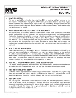 1. WHAT IS BOOTING?
You can be booted for owing the city more than $350 in parking, red light camera or bus
lane violation tickets that are in judgment. With booting, a device is attached to a wheel of your
vehicle to prevent you from moving it. If you do not pay the parking, red light camera and bus
lane violation judgment debt and related fees within two business days of being booted, then
your vehicle may be towed.
2. WHAT DOES IT MEAN TO HAVE TICKETS IN JUDGMENT?
A ticket becomes “in judgment” when approximately 100 days have passed since you were
issued your parking, red light camera or bus lane violation ticket unless you have either paid
the ticket or it was dismissed after a hearing. In that time, we have sent you at least 3 notices
and you have not paid or contested your ticket. Once that happens, a judgment is docketed
with the Civil Court of the City of New York for your debt and the City can take enforcement
action against you such as towing or booting your vehicle. If your ticket is in judgment, the
total amount you owe includes the fine, penalties and interest that have been added for non-
payment.
3. HOW DOES BOOTING WORK?
If you owe more than $350 in parking, red light camera or bus lane violation tickets in judg-
ment and you are parked on a public street, you may have a boot attached to your vehicle.
To get the boot off, call the toll-free phone number on the boot notice (877-207-2134) and give
the customer service representative your debit/credit card number. You will then receive a re-
lease code. Once you enter the code, the boot will unlock and you can remove it. You need
to return the boot to a return location near you within 24 hours.
4. HOW WILL I KNOW THAT MY VEHICLE HAS BEEN BOOTED?
The boot is painted yellow to make it visible. You will also see a notice on the driver's side
window and under the windshield wiper that tells you your vehicle has been booted.
5. HOW DO I REMOVE THE BOOT?
Customer service representatives will provide you with a release code after you pay the judg-
ment debt and fees. You unlock the boot by entering the code into a keypad that is on the
boot. After you enter the code, the boot releases and you can remove the boot.
6. HOW CAN I PAY?
You can pay with a debit/credit card or electronic check. You may also pay with a gift card if
it has a credit card logo. If you pay with a gift card, you must also provide a valid credit card
number to remove the boot yourself. If you don’t have a valid credit card you will be listed for
an assisted release; this means that a representative will be dispatched within 2-4 hours of
your payment to remove the boot for you.
Finance
TM ANSWERS TO THE MOST FREQUENTLY
ASKED QUESTIONS ABOUT
BOOTING
Visit Finance at nyc.gov/finance FAQ - BOOTING Rev. 03.10.2015
 
