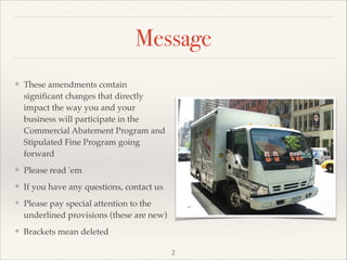 Message
❖ These amendments contain
signiﬁcant changes that directly
impact the way you and your
business will participate in the
Commercial Abatement Program and
Stipulated Fine Program going
forward!
❖ Please read 'em !
❖ If you have any questions, contact us!
❖ Please pay special attention to the
underlined provisions (these are new)!
❖ Brackets mean deleted
2
 