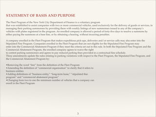 !
STATEMENT OF BASIS AND PURPOSE!
!
The Fleet Program of the New York City Department of Finance is a voluntary program!
that was established to assist companies with two or more commercial vehicles, used exclusively for the delivery of goods or services, in
managing their parking summonses by providing them with weekly listings of new summonses issued to any of the company’s
vehicles with plates registered in the program. An enrolled company is allowed a period of forty-ﬁve days to resolve a summons by
either paying the summons at a base ﬁne, or by obtaining a hearing, without incurring penalties.!
!
A company enrolled in the Fleet Program that makes expeditious pick-ups, deliveries and/or service calls may also enter into the
Stipulated Fine Program. Companies enrolled in the Fleet Program that are not eligible for the Stipulated Fine Program may!
enter into the Commercial Abatement Program if they meet the criteria set out in this rule. In both the Stipulated Fine Program and the
Commercial Abatement Program, the enrolled company agrees to waive the right!
to contest parking summonses and agrees to pay reduced parking ﬁnes provided in a contractual ﬁne schedule.!
These amendments update the rules relating to parking violations with respect to the Fleet Program, the Stipulated Fine Program, and
the Commercial Abatement Program by:!
!
•Removing the word “free” from the deﬁnition of the Fleet Program!
•Amending the deﬁnition of “commercial organization” to clarify that it refers to!
business entities!
•Adding deﬁnitions of “business entity,” “long-term lease,” “stipulated ﬁne!
program” and “commercial abatement program”!
•Changing from two to one the minimum number of vehicles that a company can!
enroll in the Fleet Program
3
 