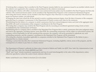 •Clarifying that a company that is enrolled in the Fleet Program remains liable for any summons issued to an enrolled vehicle even if
the vehicle is not registered to the company, until enrollment for the vehicle is terminated!
•Clarifying that vehicles with either commercial or non-commercial license plates may be enrolled in the Fleet Program, but that only
vehicles with commercial license plates can be enrolled in the Stipulated Fine Program or the Commercial Abatement Program!
•Providing that leased vehicles can be enrolled in the Fleet Program only if the lease is a long-term lease and only if the lessor and
lessee are business entities, not individuals!
•Changing the date from which the 45-day period to resolve a parking summons begins, from the date of issuance of the computer-
generated log of a company’s summonses, to the Department of Finance system entry date for the summons!
•Establishing that the failure of a company to satisfy summonses that have entered judgment status and total in the aggregate more
than $350 will result in termination of the company’s enrollment in the Fleet Program!
•Providing that a company may enroll in the Fleet Program only by executing an enrollment agreement using a form or form!
at established by the Commissioner of Finance!
•Establishing that if a company that is enrolled in the Stipulated Fine Program fails to satisfy summonses that enter judgment status,
and total in the aggregate, including interest, more than $350, the outstanding summonses will be subject to enforcement actions, the
company will be responsible for the full unreduced ﬁne amounts, the company will not be permitted to adjudicate any such
outstanding summons, and the company’s enrollment in the Stipulated Fine Program will be terminated!
•Providing the schedule of penalties applicable to companies enrolled in the Stipulated Fine Program for the failure to pay a
stipulated ﬁne in a timely manner!
•Adding a section that describes the Commercial Abatement Program, including eligibility criteria, terms of the program, and the
consequences of a failure to pay ﬁnes in a timely manner!
!
!
The Department of Finance’s authority for these rules is found in Vehicle and Trafﬁc Law §237, New York City Administrative Code
§19-203, and New York City Charter §§389(b) and 1043.!
“Shall” and “must” denote mandatory requirements and may be used interchangeably in the rules of this department, unless
otherwise speciﬁed or unless the context clearly indicates otherwise!
!
Matter underlined is new. Matter in brackets [] is to be delete
4
 