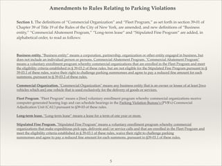 Amendments to Rules Relating to Parking Violations
Section 1. The deﬁnitions of “Commercial Organization” and “Fleet Program,” as set forth in section 39-01 of
Chapter 39 of Title 19 of the Rules of the City of New York, are amended, and new deﬁnitions of “Business
entity,” “Commercial Abatement Program,” “Long-term lease” and “Stipulated Fine Program” are added, in
alphabetical order, to read as follows:
Business entity. “Business entity” means a corporation, partnership, organization or other entity engaged in business, but
does not include an individual person or persons. Commercial Abatement Program. "Commercial Abatement Program"
means a voluntary enrollment program whereby commercial organizations that are enrolled in the Fleet Program and meet
the eligibility criteria established in § 39-03.2 of these rules, but are not eligible for the Stipulated Fine Program pursuant to §
39-03.1 of these rules, waive their right to challenge parking summonses and agree to pay a reduced ﬁne amount for each
summons, pursuant to § 39-03.2 of these rules.!
!
Commercial Organization. "Commercial Organization" means any business entity that is an owner or lessee of at least [two
vehicles which are] one vehicle that is used exclusively for the delivery of goods or services.!
!
Fleet Program. "Fleet Program" means a [free] voluntary enrollment program whereby commercial organizations receive
computer-generated hearing logs and can schedule hearings in the Parking Violation Bureau’s (PVB's) Commercial
Adjudication Unit (CAU) pursuant to §39-03 of these rules.!
!
Long-term lease. “Long-term lease” means a lease for a term of one year or more. !
!
Stipulated Fine Program. "Stipulated Fine Program" means a voluntary enrollment program whereby commercial
organizations that make expeditious pick-ups, deliverie and/or service calls and that are enrolled in the Fleet Program and
meet the eligibility criteria established in § 39-03.1 of these rules, waive their right to challenge parking!
summonses and agree to pay a reduced ﬁne amount for each summons, pursuant to §39-03.1 of these rules.!
!
5
 