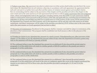 (c) Failure to pay ﬁnes. The agreement described in subdivision (a) of this section shall further provide that if the owner
fails to [pay the stipulated ﬁnes for all violations when due in accordance with such agreement, the agreement shall be
null and void and of no further force and effect and the notices of violation issued against such enrolled vehicles!
that are outstanding shall be subject to the provisions of this chapter and the penalties set forth in this chapter to the
same extent and in the same manner as if such agreement had not been in effect] satisfy summonses that enter judgment
status, where such judgment(s) total in the aggregate, including interest, more than $350: (1) such summonses shall be
subject to enforcement action pursuant to the provisions of this title and applicable law, including but not limited to the
imposition of all ﬁnes and penalties provided for in subdivision (e) of this section; (2) the owner will be removed from
the Stipulated Fine Program and Fleet Program; and (3) the agreement will be null and void with respect to all future
summonses, and future summonses will be subject to the penalties provided in § 39-07 of these rules to the same extent
and in the same manner as if such agreement had not been in effect.!
!
(d) Discretion of Commissioner. Enrollment in this program shall be voluntary and shall be subject to termination at the
discretion of the Commissioner. This program shall be established and shall remain in effect at the pleasure of the
Commissioner.!
!
(e) Penalties for failure to pay stipulated ﬁne amounts in a timely manner. Notwithstanding any other provision of this
chapter: (1) The failure to pay the stipulated ﬁne amount within 45 days after the Department of Finance system entry
date for the summons will result in a penalty of $10.00.!
!
(2) The continued failure to pay the stipulated ﬁne amount for an additional 45 days beyond the period stated in
paragraph (1) of this subdivision will result in a further penalty of $20.00 in addition to the penalty provided in
paragraph (1) of this subdivision.!
!
(3) The continued failure to pay the stipulated ﬁne amount for an additional 45 days beyond the period stated in
paragraph (2) of this subdivision will result in a further penalty of $30 in addition to the penalties provided in
paragraphs (1) and (2) of this subdivision.!
!
(4) The continued failure to pay the stipulated ﬁne amount for an additional 7 days beyond the period stated in
paragraph (3) of this subdivision will result in the entry of a judgment against the owner in the original unreduced ﬁne
amount as provided in § 39-05 of these rules, plus the penalties provided in paragraphs (1), (2) and (3) of this
subdivision.!
8
 